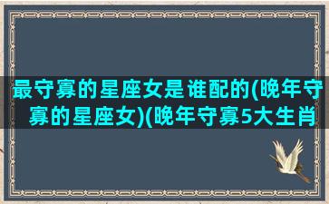 最守寡的星座女是谁配的(晚年守寡的星座女)(晚年守寡5大生肖女)