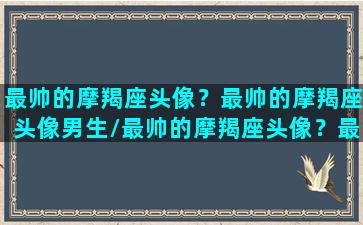 最帅的摩羯座头像？最帅的摩羯座头像男生/最帅的摩羯座头像？最帅的摩羯座头像男生-我的网站