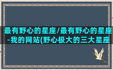 最有野心的星座/最有野心的星座-我的网站(野心极大的三大星座)