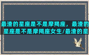 最渣的星座是不是摩羯座，最渣的星座是不是摩羯座女生/最渣的星座是不是摩羯座，最渣的星座是不是摩羯座女生-我的网站