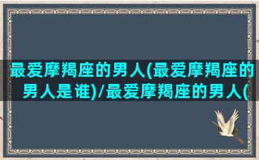 最爱摩羯座的男人(最爱摩羯座的男人是谁)/最爱摩羯座的男人(最爱摩羯座的男人是谁)-我的网站