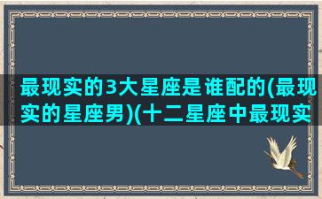 最现实的3大星座是谁配的(最现实的星座男)(十二星座中最现实的星座)