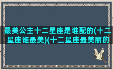 最美公主十二星座是谁配的(十二星座谁最美)(十二星座最美丽的公主是什么)