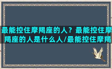 最能控住摩羯座的人？最能控住摩羯座的人是什么人/最能控住摩羯座的人？最能控住摩羯座的人是什么人-我的网站