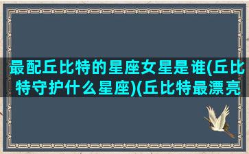 最配丘比特的星座女星是谁(丘比特守护什么星座)(丘比特最漂亮的女生)