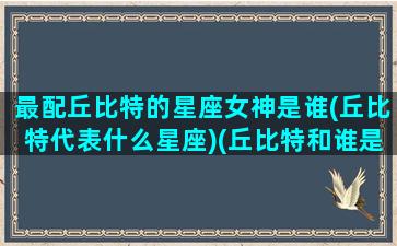 最配丘比特的星座女神是谁(丘比特代表什么星座)(丘比特和谁是情侣)