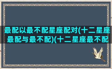 最配以最不配星座配对(十二星座最配与最不配)(十二星座最不配的星座)