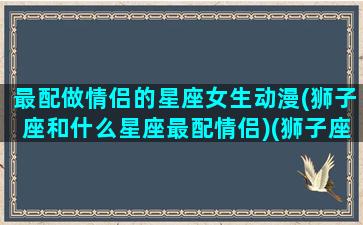 最配做情侣的星座女生动漫(狮子座和什么星座最配情侣)(狮子座与哪个星座情侣值最高)