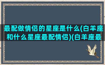 最配做情侣的星座是什么(白羊座和什么星座最配情侣)(白羊座最佳情侣星座)