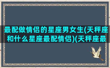 最配做情侣的星座男女生(天秤座和什么星座最配情侣)(天秤座最佳情侣配对)