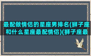 最配做情侣的星座男排名(狮子座和什么星座最配情侣)(狮子座最佳情侣星座)