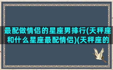 最配做情侣的星座男排行(天秤座和什么星座最配情侣)(天秤座的最佳情侣是什么座)