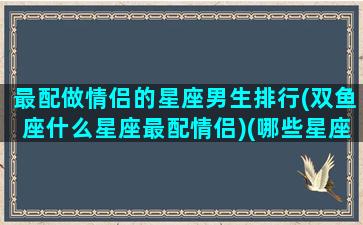 最配做情侣的星座男生排行(双鱼座什么星座最配情侣)(哪些星座是最佳情侣)