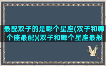 最配双子的是哪个星座(双子和哪个座最配)(双子和哪个星座最般配)