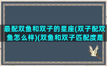 最配双鱼和双子的星座(双子配双鱼怎么样)(双鱼和双子匹配度是多少)