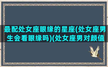 最配处女座眼缘的星座(处女座男生会看眼缘吗)(处女座男对颜值要求)