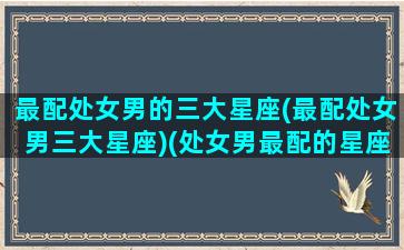 最配处女男的三大星座(最配处女男三大星座)(处女男最配的星座配对)