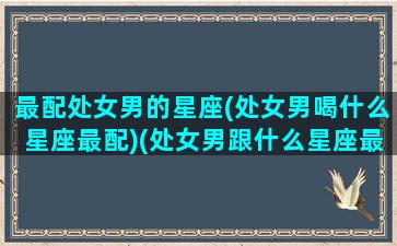 最配处女男的星座(处女男喝什么星座最配)(处女男跟什么星座最配对指数)