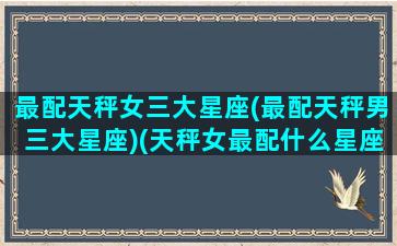 最配天秤女三大星座(最配天秤男三大星座)(天秤女最配什么星座男生)