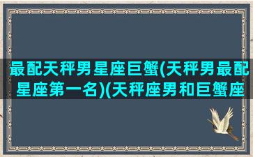 最配天秤男星座巨蟹(天秤男最配星座第一名)(天秤座男和巨蟹座男般配吗)