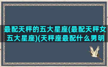 最配天秤的五大星座(最配天秤女五大星座)(天秤座最配什么男明星)