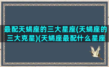 最配天蝎座的三大星座(天蝎座的三大克星)(天蝎座最配什么星座配对)