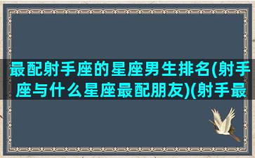 最配射手座的星座男生排名(射手座与什么星座最配朋友)(射手最配的星座排行)