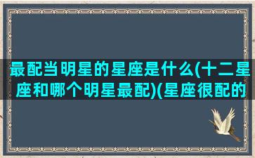 最配当明星的星座是什么(十二星座和哪个明星最配)(星座很配的明星夫妇)