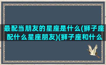 最配当朋友的星座是什么(狮子座配什么星座朋友)(狮子座和什么星座适合当朋友)