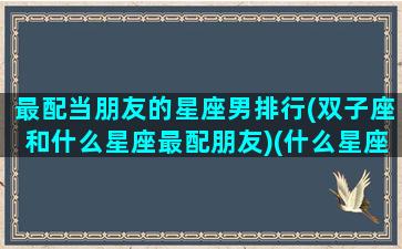 最配当朋友的星座男排行(双子座和什么星座最配朋友)(什么星座男最配双子女)