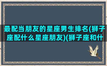 最配当朋友的星座男生排名(狮子座配什么星座朋友)(狮子座和什么星座适合当朋友)