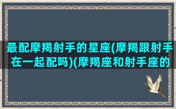 最配摩羯射手的星座(摩羯跟射手在一起配吗)(摩羯座和射手座的匹配指数)