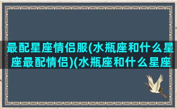 最配星座情侣服(水瓶座和什么星座最配情侣)(水瓶座和什么星座是最佳情侣)