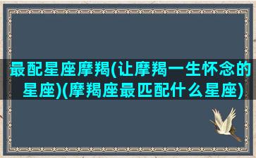 最配星座摩羯(让摩羯一生怀念的星座)(摩羯座最匹配什么星座)