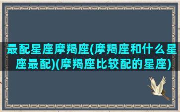 最配星座摩羯座(摩羯座和什么星座最配)(摩羯座比较配的星座)