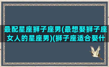 最配星座狮子座男(最想娶狮子座女人的星座男)(狮子座适合娶什么星座)