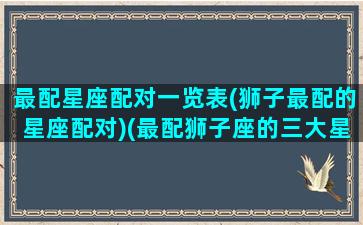 最配星座配对一览表(狮子最配的星座配对)(最配狮子座的三大星座)