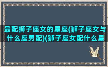 最配狮子座女的星座(狮子座女与什么座男配)(狮子座女配什么星座最合适)