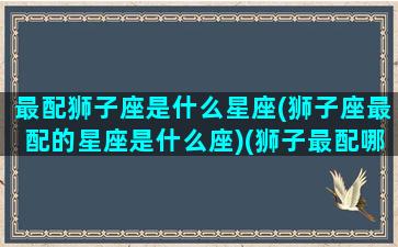 最配狮子座是什么星座(狮子座最配的星座是什么座)(狮子最配哪个星座)