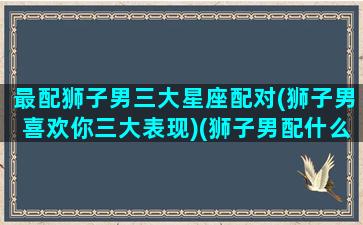 最配狮子男三大星座配对(狮子男喜欢你三大表现)(狮子男配什么星座最好)