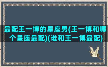 最配王一博的星座男(王一博和哪个星座最配)(谁和王一博最配)