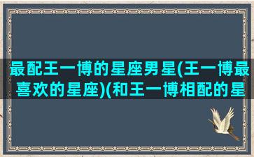 最配王一博的星座男星(王一博最喜欢的星座)(和王一博相配的星座)