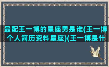 最配王一博的星座男是谁(王一博个人简历资料星座)(王一博是什么星座和什么星座最配)