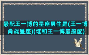 最配王一博的星座男生是(王一博肖战星座)(谁和王一博最般配)