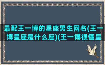 最配王一博的星座男生网名(王一博星座是什么座)(王一博很懂星座)