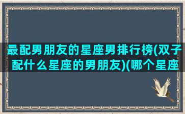 最配男朋友的星座男排行榜(双子配什么星座的男朋友)(哪个星座最配双子座女)