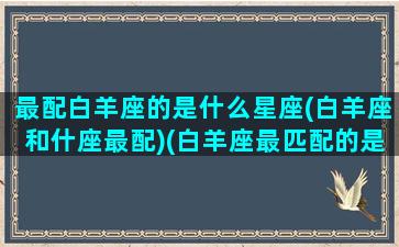 最配白羊座的是什么星座(白羊座和什座最配)(白羊座最匹配的是什么星座)