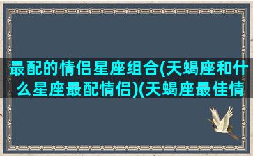 最配的情侣星座组合(天蝎座和什么星座最配情侣)(天蝎座最佳情侣)