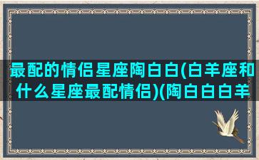 最配的情侣星座陶白白(白羊座和什么星座最配情侣)(陶白白白羊座喜欢怎样的人又会和怎样的人在一起)