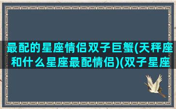 最配的星座情侣双子巨蟹(天秤座和什么星座最配情侣)(双子星座与巨蟹座婚配如何)